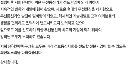 설립이후 저희 (주)윈어텍은 무선통신기기 선도기업이 되기 위하여 지속적인 변화와 개발에 힘써 왔으며, 새로운 형태의 무선환경을 제시함으로 무선통신기업 발전에 밑바탕이 되었고, 혁시적인 기술개발로 고객 여러분들의 생활을 편리하고 윤택하게 변모시키고자 노력하고 있으며, 앞으로도 이를 선도하기 위한 무선통신의 최고의 기업이 되기 위하여 임직원 모두가 노력하고 있습니다. 저희 (주)윈어텍 구성원 모두는 미래 정보통신사회를 선도할 전문기업이 될 수 있도록
최선의노력을 다하겠습니다. 